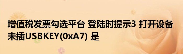 增值税发票勾选平台 登陆时提示3 打开设备  未插USBKEY(0xA7) 是