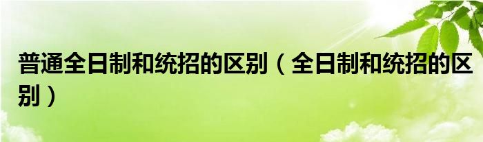 普通全日制和统招的区别（全日制和统招的区别）