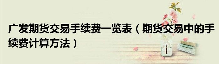 广发期货交易手续费一览表（期货交易中的手续费计算方法）
