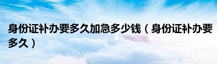 身份证补办要多久加急多少钱（身份证补办要多久）