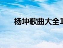 杨坤歌曲大全100首（杨坤歌曲大全）