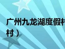 广州九龙湖度假村客服电话（广州九龙湖度假村）