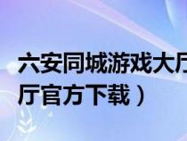 六安同城游戏大厅官网下载（六安同城游戏大厅官方下载）