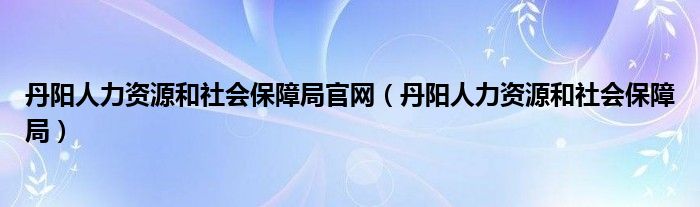 丹阳人力资源和社会保障局官网（丹阳人力资源和社会保障局）