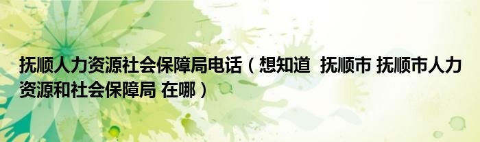 抚顺人力资源社会保障局电话（想知道  抚顺市 抚顺市人力资源和社会保障局 在哪）