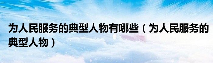为人民服务的典型人物有哪些（为人民服务的典型人物）