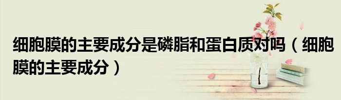细胞膜的主要成分是磷脂和蛋白质对吗（细胞膜的主要成分）
