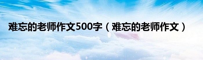 难忘的老师作文500字（难忘的老师作文）