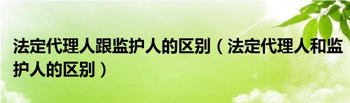 法定代理人跟监护人的区别（法定代理人和监护人的区别）