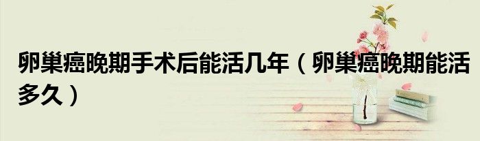 卵巢癌晚期手术后能活几年（卵巢癌晚期能活多久）