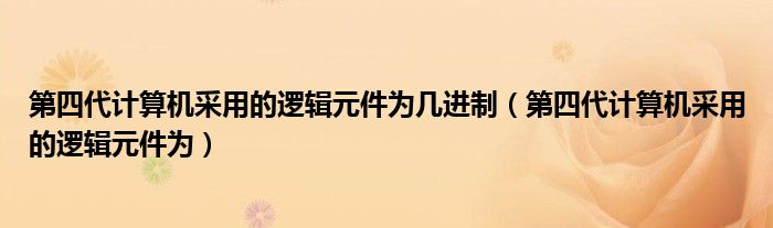 第四代计算机采用的逻辑元件为几进制（第四代计算机采用的逻辑元件为）