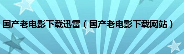 国产老电影下载迅雷（国产老电影下载网站）