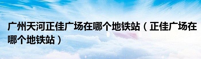 广州天河正佳广场在哪个地铁站（正佳广场在哪个地铁站）
