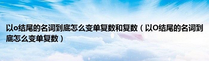 以o结尾的名词到底怎么变单复数和复数（以O结尾的名词到底怎么变单复数）