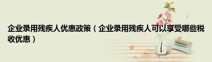 企业录用残疾人优惠政策（企业录用残疾人可以享受哪些税收优惠）
