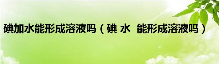 碘加水能形成溶液吗（碘 水  能形成溶液吗）