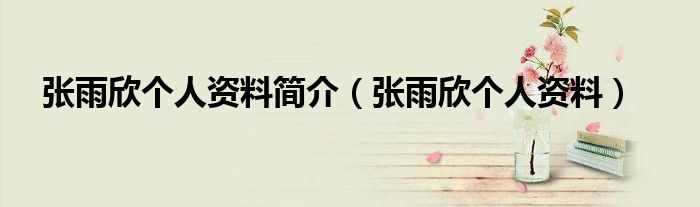 张雨欣个人资料简介（张雨欣个人资料）