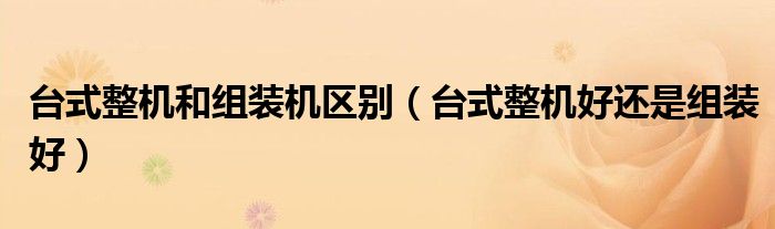 台式整机和组装机区别（台式整机好还是组装好）