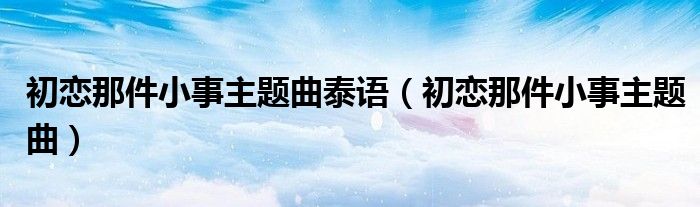 初恋那件小事主题曲泰语（初恋那件小事主题曲）