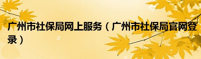广州市社保局网上服务（广州市社保局官网登录）