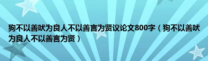 狗不以善吠为良人不以善言为贤议论文800字（狗不以善吠为良人不以善言为贤）
