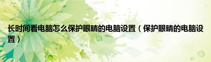 长时间看电脑怎么保护眼睛的电脑设置（保护眼睛的电脑设置）