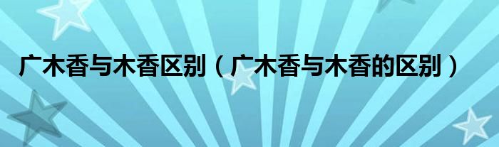 广木香与木香区别（广木香与木香的区别）
