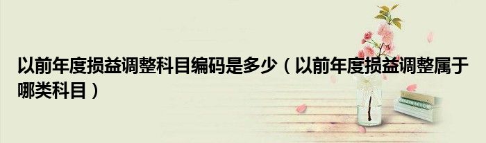 以前年度损益调整科目编码是多少（以前年度损益调整属于哪类科目）