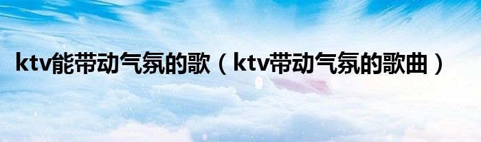ktv能带动气氛的歌（ktv带动气氛的歌曲）