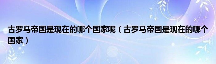 古罗马帝国是现在的哪个国家呢（古罗马帝国是现在的哪个国家）