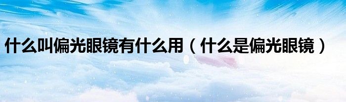 什么叫偏光眼镜有什么用（什么是偏光眼镜）