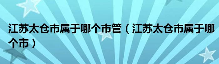 江苏太仓市属于哪个市管（江苏太仓市属于哪个市）