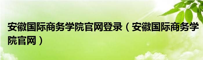 安徽国际商务学院官网登录（安徽国际商务学院官网）