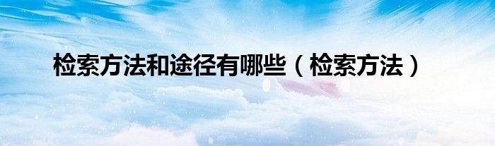 检索方法和途径有哪些（检索方法）