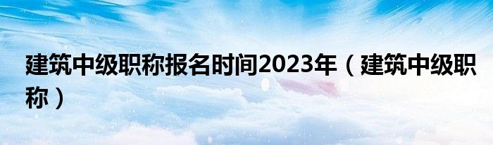 建筑中级职称报名时间2023年（建筑中级职称）