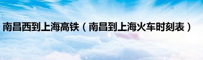 南昌西到上海高铁（南昌到上海火车时刻表）