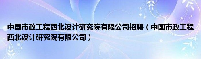 中国市政工程西北设计研究院有限公司招聘（中国市政工程西北设计研究院有限公司）