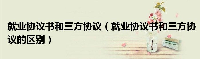 就业协议书和三方协议（就业协议书和三方协议的区别）