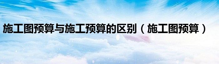 施工图预算与施工预算的区别（施工图预算）