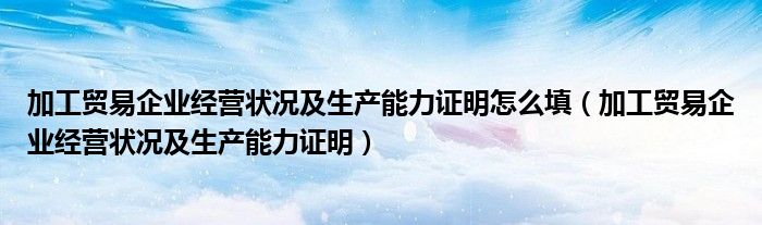 加工贸易企业经营状况及生产能力证明怎么填（加工贸易企业经营状况及生产能力证明）