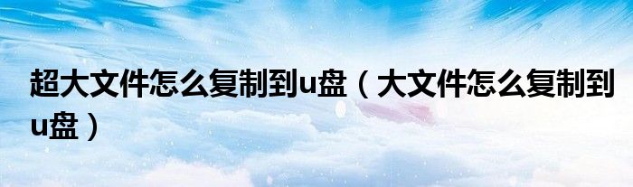 超大文件怎么复制到u盘（大文件怎么复制到u盘）