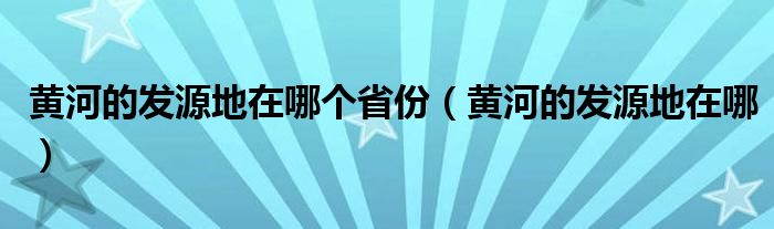 黄河的发源地在哪个省份（黄河的发源地在哪）
