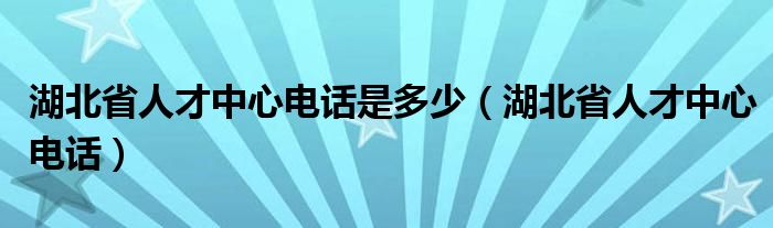 湖北省人才中心电话是多少（湖北省人才中心电话）
