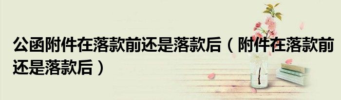 公函附件在落款前还是落款后（附件在落款前还是落款后）