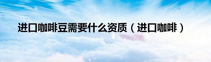 进口咖啡豆需要什么资质（进口咖啡）