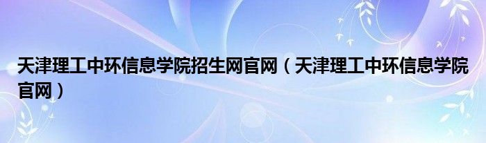 天津理工中环信息学院招生网官网（天津理工中环信息学院官网）