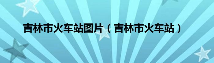 吉林市火车站图片（吉林市火车站）