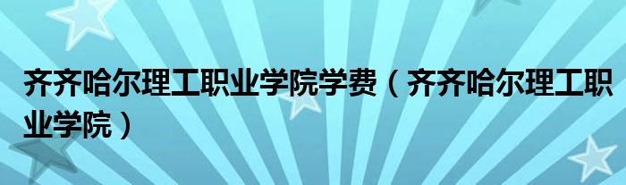 齐齐哈尔理工职业学院学费（齐齐哈尔理工职业学院）