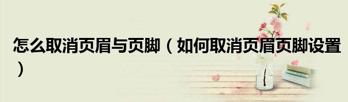 怎么取消页眉与页脚（如何取消页眉页脚设置）