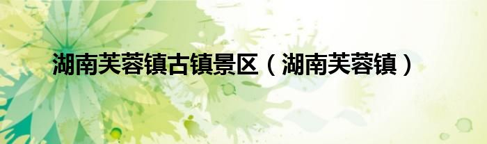 湖南芙蓉镇古镇景区（湖南芙蓉镇）
